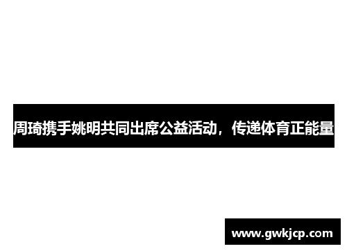 周琦携手姚明共同出席公益活动，传递体育正能量