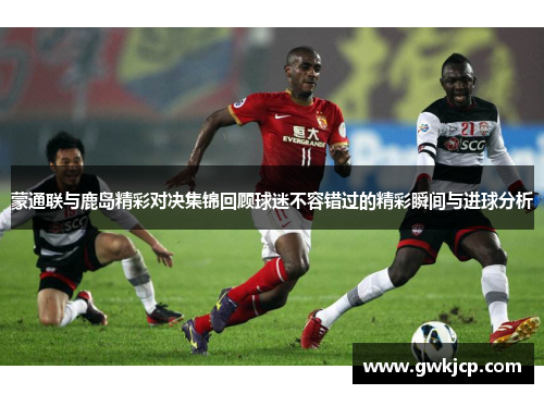 蒙通联与鹿岛精彩对决集锦回顾球迷不容错过的精彩瞬间与进球分析