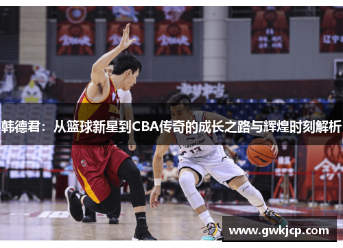韩德君：从篮球新星到CBA传奇的成长之路与辉煌时刻解析